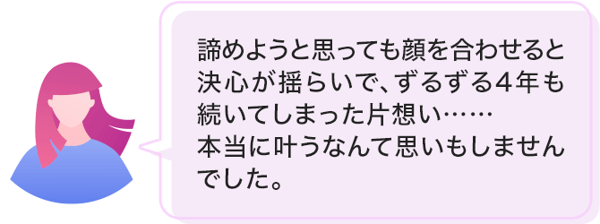 諦めようと思っても顔を合わせると決心が揺らいで、ずるずる4年も続いてしまった片想い……本当に叶うなんて思いもしませんでした。